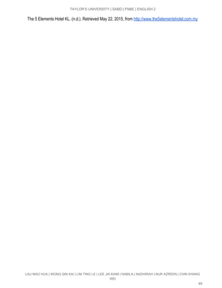  
TAYLOR’S UNIVERSITY | SABD | FNBE | ENGLISH 2 
    The 5 Elements Hotel KL. (n.d.). Retrieved May 22, 2015, from​ ​http://www.the5elementshotel.com.my 
LAU MAO HUA | WONG QIN KAI | LIM TING LE | LEE JIA KIAM | NABILA | NADHIRAH | NUR AZREEN | CHIN KHANG 
WEI 
49 
 