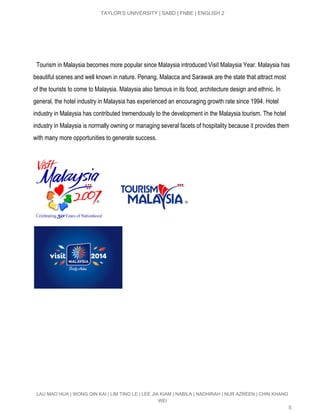  
TAYLOR’S UNIVERSITY | SABD | FNBE | ENGLISH 2 
 
 
 
 
  Tourism in Malaysia becomes more popular since Malaysia introduced Visit Malaysia Year. Malaysia has 
beautiful scenes and well known in nature. Penang, Malacca and Sarawak are the state that attract most 
of the tourists to come to Malaysia. Malaysia also famous in its food, architecture design and ethnic. In 
general, the hotel industry in Malaysia has experienced an encouraging growth rate since 1994. Hotel 
industry in Malaysia has contributed tremendously to the development in the Malaysia tourism. The hotel 
industry in Malaysia is normally owning or managing several facets of hospitality because it provides them 
with many more opportunities to generate success. 
 
 
LAU MAO HUA | WONG QIN KAI | LIM TING LE | LEE JIA KIAM | NABILA | NADHIRAH | NUR AZREEN | CHIN KHANG 
WEI 
5 
 