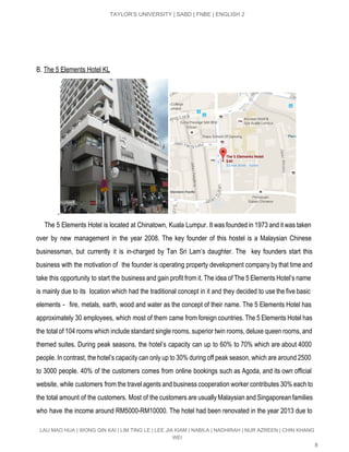  
TAYLOR’S UNIVERSITY | SABD | FNBE | ENGLISH 2 
B. ​The 5 Elements Hotel KL  
   
The 5 Elements Hotel is located at Chinatown, Kuala Lumpur. It was founded in 1973 and it was taken                                       
over by new management in the year 2008. The key founder of this hostel is a Malaysian Chinese                                   
businessman, but currently it is in­charged by Tan Sri Lam’s daughter. The key founders start this                               
business with the motivation of the founder is operating property development company by that time and                               
take this opportunity to start the business and gain profit from it. The idea of The 5 Elements Hotel’s name                                       
is mainly due to its location which had the traditional concept in it and they decided to use the five basic                                         
elements ­ fire, metals, earth, wood and water as the concept of their name. The 5 Elements Hotel has                                     
approximately 30 employees, which most of them came from foreign countries. The 5 Elements Hotel has                               
the total of 104 rooms which include standard single rooms, superior twin rooms, deluxe queen rooms, and                                 
themed suites. During peak seasons, the hotel’s capacity can up to 60% to 70% which are about 4000                                   
people. In contrast, the hotel’s capacity can only up to 30% during off peak season, which are around 2500                                     
to 3000 people. 40% of the customers comes from online bookings such as Agoda, and its own official                                   
website, while customers from the travel agents and business cooperation worker contributes 30% each to                             
the total amount of the customers. Most of the customers are usually Malaysian and Singaporean families                               
who have the income around RM5000­RM10000. The hotel had been renovated in the year 2013 due to                                 
LAU MAO HUA | WONG QIN KAI | LIM TING LE | LEE JIA KIAM | NABILA | NADHIRAH | NUR AZREEN | CHIN KHANG 
WEI 
8 
 