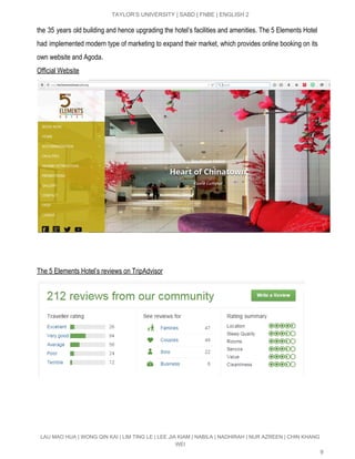  
TAYLOR’S UNIVERSITY | SABD | FNBE | ENGLISH 2 
the 35 years old building and hence upgrading the hotel’s facilities and amenities. The 5 Elements Hotel                                 
had implemented modern type of marketing to expand their market, which provides online booking on its                               
own website and Agoda.  
Official Website 
 
 
The 5 Elements Hotel’s reviews on TripAdvisor 
 
 
LAU MAO HUA | WONG QIN KAI | LIM TING LE | LEE JIA KIAM | NABILA | NADHIRAH | NUR AZREEN | CHIN KHANG 
WEI 
9 
 