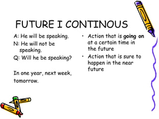 FUTURE I CONTINOUS A: He will be speaking. N: He will not be speaking. Q: Will he be speaking? In one year, next week,  tomorrow. Action that is  going on  at a certain time in the future Action that is sure to happen in the near future 