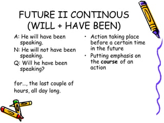 FUTURE II CONTINOUS (WILL + HAVE BEEN) A: He will have been speaking. N: He will not have been speaking. Q: Will he have been speaking? for…, the last couple of hours, all day long. Action taking place before a certain time in the future Putting emphasis on the  course  of an action 