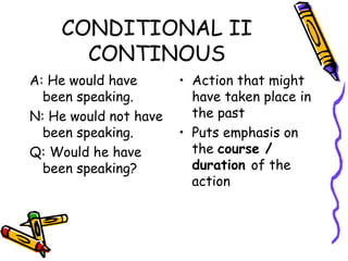 CONDITIONAL II CONTINOUS A: He would have been speaking. N: He would not have been speaking. Q: Would he have been speaking? Action that might have taken place in the past Puts emphasis on the  course / duration  of the action 