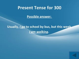 Present Tense for 300 Possible answer:  Usually,  I go  to school by bus, but this week  I am walking .  