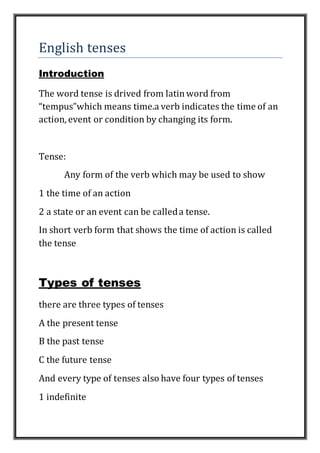 English tenses
Introduction
The word tense is drived from latinword from
“tempus”which means time.a verb indicates the time of an
action, event or condition by changing its form.
Tense:
Any form of the verb which may be used to show
1 the time of an action
2 a state or an event can be calleda tense.
In short verb form that shows the time of action is called
the tense
Types of tenses
there are three types of tenses
A the present tense
B the past tense
C the future tense
And every type of tenses also have four types of tenses
1 indefinite
 