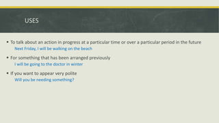 USES
 To talk about an action in progress at a particular time or over a particular period in the future
Next Friday, I will be walking on the beach
 For something that has been arranged previously
I will be going to the doctor in winter
 If you want to appear very polite
Will you be needing something?
 