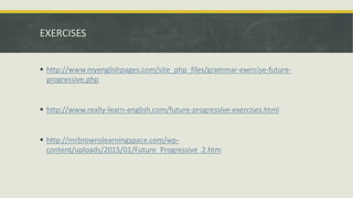 EXERCISES
 http://www.myenglishpages.com/site_php_files/grammar-exercise-future-
progressive.php
 http://www.really-learn-english.com/future-progressive-exercises.html
 http://mrbrownslearningspace.com/wp-
content/uploads/2015/01/Future_Progressive_2.htm
 