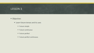 LESSON 3
 Objective:
 Learn future tenses and its uses
 Future simple
 Future continuous
 Future perfect
 Future perfect continuous
 
