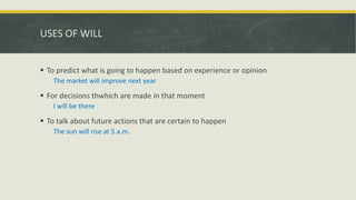 USES OF WILL
 To predict what is going to happen based on experience or opinion
The market will improve next year
 For decisions thwhich are made in that moment
I will be there
 To talk about future actions that are certain to happen
The sun will rise at 5 a.m.
 