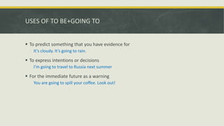 USES OF TO BE+GOING TO
 To predict something that you have evidence for
It’s cloudy. It’s going to rain.
 To express intentions or decisions
I’m going to travel to Russia next summer
 For the immediate future as a warning
You are going to spill your coffee. Look out!
 