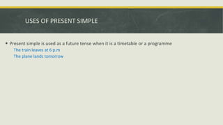 USES OF PRESENT SIMPLE
 Present simple is used as a future tense when it is a timetable or a programme
The train leaves at 6 p.m
The plane lands tomorrow
 