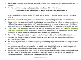  Attention, this video is for all those who have stopped using their English for a while and so have lost
  fluency…
 For those who have always kept doubts about how to use this or that tense…
                Recommended for intermediates, upper-intermediates and advanced.

 NOTE: because of technical reasons this video will go fast on its “playing” so STOP it every time you
  need to.
 You should also check: state/action and mixed verbs – regular/irregular verbs and time clauses.
 If you need to improvise your English to talk to your clients, socialize, for selling or any purpose that is
  NOT teaching or passing a test then don’t waste too much time on memorizing grammar rules. Focus
  on practicing instead until you can use structures correctly either you recognize which one it is or not.
 Do not rush! Calm down and remember that learning a new language is difficult. Take your time every
  time, relax, read carefully and if you do not understand, read again, try to answer your own inquiries
  by yourself or google your questions just as if you were asking your teacher.
                                                                          teacher
 Read out loud! Pay attention to your pronounciation you want to understand and be understood.
 Translate everything you can to English in your free time. When you find the right translation say it!
  Say it many, many times.
 It is vital that you make sure your brain is getting used to English grammar, sounds and tongue-muscle
  use.
 We are learning a different language here so take it easy! Little by little, step by step just don’t rush
  and don’t stop. Check this link: http://www.baan-english.com/?p=234
 If you do not fully understand when talking to English native-speakers do not worry too much because
  you don’t need to recognize every single word. There will always be new words and even native
  speakers do not ALWAYS understand EVERY word between them.
                                           www.baan-english.com
 