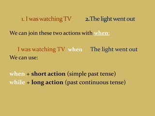   1. I was watching TV 2.The light went outWe can join these two actions with when:I was watching TV  when The light went outWe can use:when+ short action (simple past tense) while+ long action (past continuous tense)