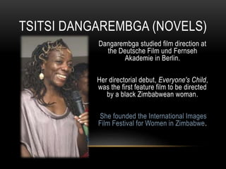 Dangarembga studied film direction at
the Deutsche Film und Fernseh
Akademie in Berlin.
Her directorial debut, Everyone's Child,
was the first feature film to be directed
by a black Zimbabwean woman.
She founded the International Images
Film Festival for Women in Zimbabwe.
TSITSI DANGAREMBGA (NOVELS)
 