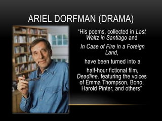 “His poems, collected in Last
Waltz in Santiago and
In Case of Fire in a Foreign
Land,
have been turned into a
half-hour fictional film,
Deadline, featuring the voices
of Emma Thompson, Bono,
Harold Pinter, and others”
ARIEL DORFMAN (DRAMA)
 