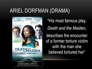 ARIEL DORFMAN (DRAMA)
“His most famous play,
Death and the Maiden,
describes the encounter
of a former torture victim
with the man she
believed tortured her”
 