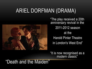 “The play received a 20th
anniversary revival in the
2011-2012 season
at the
Harold Pinter Theatre
in London's West End”
“It is now recognised as a
modern classic”
ARIEL DORFMAN (DRAMA)
“Death and the Maiden”
 