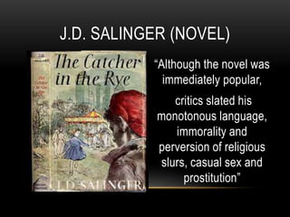 “Although the novel was
immediately popular,
critics slated his
monotonous language,
immorality and
perversion of religious
slurs, casual sex and
prostitution”
J.D. SALINGER (NOVEL)
 