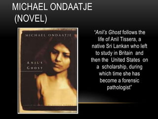 “Anil’s Ghost follows the
life of Anil Tissera, a
native Sri Lankan who left
to study in Britain and
then the United States on
a scholarship, during
which time she has
become a forensic
pathologist”
MICHAEL ONDAATJE
(NOVEL)
 