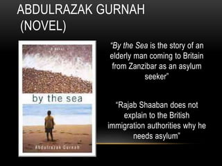 “By the Sea is the story of an
elderly man coming to Britain
from Zanzibar as an asylum
seeker”
“Rajab Shaaban does not
explain to the British
immigration authorities why he
needs asylum”
ABDULRAZAK GURNAH
(NOVEL)
 