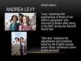 Small Island :
“Levy “examines the
experiences of those of her
father's generation who
returned to Britain after being
in the RAF during the Second
World War”
“She also “explores the
adjustments and problems
faced by the English people
whom those Jamaicans came
to live amongst”
ANDREA LEVY
 