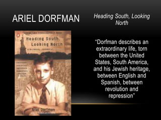 Heading South, Looking
North
“Dorfman describes an
extraordinary life, torn
between the United
States, South America,
and his Jewish heritage,
between English and
Spanish, between
revolution and
repression”
ARIEL DORFMAN
 