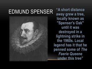 “A short distance
away grew a tree,
locally known as
"Spenser's Oak"
until it was
destroyed in a
lightning strike in
the 1960s. Local
legend has it that he
penned some of The
Faerie Queene
under this tree”
EDMUND SPENSER
 