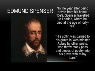“In the year after being
driven from his home,
1599, Spenser travelled
to London, where he
died at the age of forty-
six”
“His coffin was carried to
his grave in Westminster
Abbey by other poets,
who threw many pens
and pieces of poetry into
his grave with many
tears”
EDMUND SPENSER
 