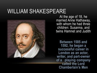 At the age of 18, he
married Anne Hathaway,
with whom he had three
children: Susanna, and
twins Hamnet and Judith
Between 1585 and
1592, he began a
successful career in
London as an actor,
writer, and part-owner
of a playing company
called the Lord
Chamberlain’s Men
WILLIAM SHAKESPEARE
 