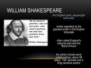 An English poet, playwright
and actor
widely regarded as the
greatest writer in the English
language
often called England's
national poet and the
"Bard of Avon”
his works include some
collaborations, about 38
plays, 154 sonnets and 2
long narrative poems
WILLIAM SHAKESPEARE
 