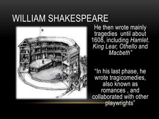 He then wrote mainly
tragedies until about
1608, including Hamlet.
King Lear, Othello and
Macbeth”
“In his last phase, he
wrote tragicomedies,
also known as
romances , and
collaborated with other
playwrights”
WILLIAM SHAKESPEARE
 