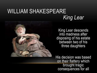King Lear
King Lear descends
into madness after
disposing of his estate
between two of his
three daughters
His decision was based
on their flattery which
brought tragic
consequences for all
WILLIAM SHAKESPEARE
 
