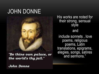 His works are noted for
their strong, sensual
style
and
include sonnets , love
poems, religious
poems, Latin
translations, epigrams,
elegies, songs, satires
and sermons.”
JOHN DONNE
 