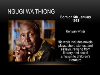 Born on 5th January
1938
Kenyan writer
His work includes novels,
plays, short stories, and
essays, ranging from
literary and social
criticism to children's
literature.
NGUGI WA THIONG
 