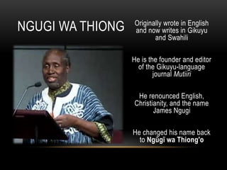 Originally wrote in English
and now writes in Gikuyu
and Swahili
He is the founder and editor
of the Gikuyu-language
journal Mutiiri
He renounced English,
Christianity, and the name
James Ngugi
He changed his name back
to Ngũgĩ wa Thiong'o
NGUGI WA THIONG
 