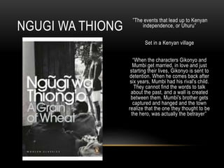 ”The events that lead up to Kenyan
independence, or Uhuru”
Set in a Kenyan village
“When the characters Gikonyo and
Mumbi get married, in love and just
starting their lives, Gikonyo is sent to
detention. When he comes back after
six years, Mumbi had his rival's child.
They cannot find the words to talk
about the past, and a wall is created
between them. Mumbi's brother gets
captured and hanged and the town
realize that the one they thought to be
the hero, was actually the betrayer”
NGUGI WA THIONG
 