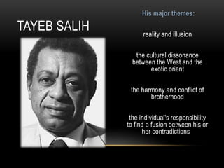His major themes:
reality and illusion
the cultural dissonance
between the West and the
exotic orient
the harmony and conflict of
brotherhood
the individual's responsibility
to find a fusion between his or
her contradictions
TAYEB SALIH
 