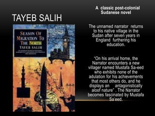 A classic post-colonial
Sudanese novel
The unnamed narrator returns
to his native village in the
Sudan after seven years in
England furthering his
education.
“On his arrival home, the
Narrator encounters a new
villager named Mustafa Sa-eed
who exhibits none of the
adulation for his achievements
that most others do, and he
displays an antagonistically
aloof nature” . The Narrator
becomes fascinated by Mustafa
Sa’eed.
TAYEB SALIH
 