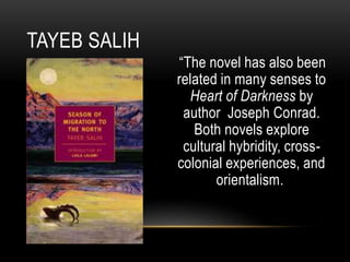 “The novel has also been
related in many senses to
Heart of Darkness by
author Joseph Conrad.
Both novels explore
cultural hybridity, cross-
colonial experiences, and
orientalism.
TAYEB SALIH
 