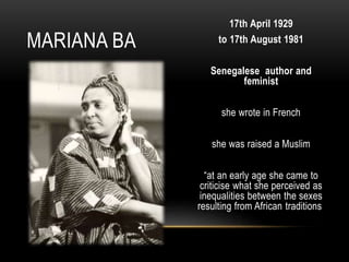 17th April 1929
to 17th August 1981
Senegalese author and
feminist
she wrote in French
she was raised a Muslim
“at an early age she came to
criticise what she perceived as
inequalities between the sexes
resulting from African traditions
MARIANA BA
 