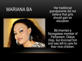 Her traditional
grandparents did not
believe that girls
should gain an
education
Bâ lmarried a
Senegalese member of
Parliament, Obèye
Diop, but divorced him
and was left to care for
their nine children.
MARIANA BA
 