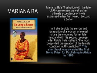 Mariama Ba’s “frustration with the fate
of African women, as well as her
ultimate acceptance of it—is
expressed in her first novel, So Long
a Letter.
In it she depicts the sorrow and
resignation of a woman who must
share the mourning for her late
husband with his second, younger
wife. Abiola Irele called it "the most
deeply felt presentation of the female
condition in African fiction". This
short book was awarded the first
Noma Prize for Publishing in Africa
in 1980”
MARIANA BA
 