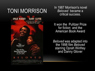 In 1987 Morrison's novel
Beloved became a
critical success.
It won the Pulitzer Prize
for fiction and the
American Book Award
Beloved was adapted into
the 1998 film Beloved
starring Oprah Winfrey
and Danny Glover
TONI MORRISON
 