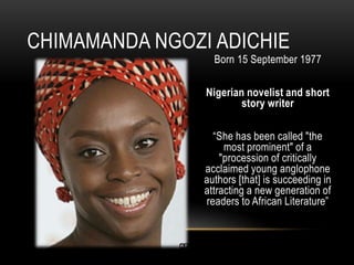 Born 15 September 1977
Nigerian novelist and short
story writer
“She has been called "the
most prominent" of a
"procession of critically
acclaimed young anglophone
authors [that] is succeeding in
attracting a new generation of
readers to African Literature”
CHIMAMANDA NGOZI ADICHIE
 