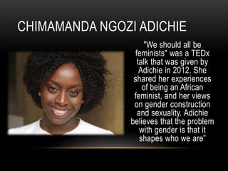 "We should all be
feminists" was a TEDx
talk that was given by
Adichie in 2012. She
shared her experiences
of being an African
feminist, and her views
on gender construction
and sexuality. Adichie
believes that the problem
with gender is that it
shapes who we are”
CHIMAMANDA NGOZI ADICHIE
 