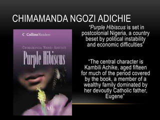 “Purple Hibiscus is set in
postcolonial Nigeria, a country
beset by political instability
and economic difficulties”
“The central character is
Kambili Achike, aged fifteen
for much of the period covered
by the book, a member of a
wealthy family dominated by
her devoutly Catholic father,
Eugene”
CHIMAMANDA NGOZI ADICHIE
 