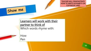 15
TEACHER WILL DEMONSTRATE
HOW TO WRITE ALPHABETS ON
COPYBOOK LINES
Learners will work with their
partner to think of
Which words rhyme with:
How
Pen
 