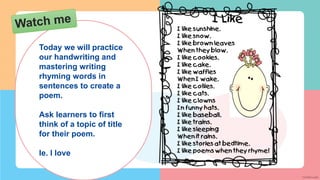 Today we will practice
our handwriting and
mastering writing
rhyming words in
sentences to create a
poem.
Ask learners to first
think of a topic of title
for their poem.
Ie. I love
 
