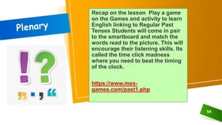 Recap on the lesson Play a game
on the Games and activity to learn
English linking to Regular Past
Tenses Students will come in pair
to the smartboard and match the
words read to the picture. This will
encourage their listening skills. Its
called the time click madness
where you need to beat the timing
of the clock.
https://www.mes-
games.com/past1.php
54
 