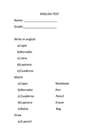 ENGLISH TEST
Name: ____________________
Grade:____________________


Write in english
  a) Lápiz
  b)Borrador
  c) Libro
  d)Lapicero
  e) Cuaderno
Match
  a) Lápiz                  Notebook
  b)Borrador                Pen
  c) Cuaderno               Pencil
  d)Lapicero                Eraser
  e)Bolso                    Bag
Draw
  a) A pencil
 